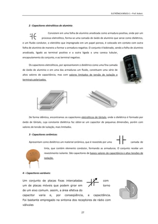 ELETRÔNICA BÁSICA 1 – Prof. Kobori.
27
2 - Capacitores eletrolíticos de alumínio:
Consistem em uma folha de alumínio anodizada como armadura positiva, onde por um
processo eletrolítico, forma-se uma camada de óxido de alumínio que serve como dielétrico,
e um fluido condutor, o eletrólito que impregnado em um papel poroso, é colocado em contato com outra
folha de alumínio de maneira a formar a armadura negativa. O conjunto é bobinado, sendo a folha de alumínio
anodizada, ligado ao terminal positivo e a outra ligada a uma caneca tubular,
encapsulamento do conjunto, e ao terminal negativo.
Os capacitores eletrolíticos, por apresentarem o dielétrico como uma fina camada
de óxido de alumínio e em uma das armaduras um fluido, constituem uma série de
altos valores de capacitância, mas com valores limitados de tensão de isolação e
terminais polarizados.
De forma idêntica, encontramos os capacitores eletrolíticos de tântalo, onde o dielétrico é formado por
óxido de tântalo, cuja constante dielétrica faz obter-se um capacitor de pequenas dimensões, porém com
valores de tensão de isolação, mais limitados.
3 - Capacitores cerâmicos:
Apresentam como dielétrico um material cerâmico, que é revestido por uma camada de
tinta, que contém elemento condutor, formando as armaduras. O conjunto recebe um
revestimento isolante. São capacitores de baixos valores de capacitância e altas tensões de
isolação.
4 – Capacitores variáveis:
Um conjunto de placas fixas intercaladas com
um de placas móveis que podem girar em torno
de um eixo comum. assim, a área efetiva do
capacitor varia e, por conseqüência, a capacitância.
Foi bastante empregado na sintonia dos receptores de rádio com
válvulas
+
 