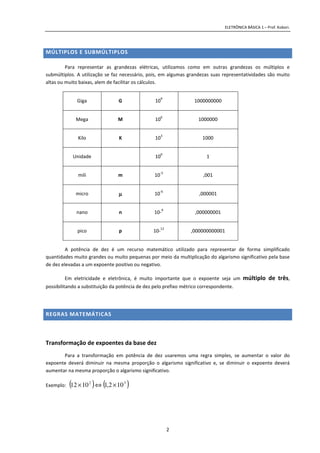 ELETRÔNICA BÁSICA 1 – Prof. Kobori.
2
MÚLTIPLOS E SUBMÚLTIPLOS
Para representar as grandezas elétricas, utilizamos como em outras grandezas os múltiplos e
submúltiplos. A utilização se faz necessário, pois, em algumas grandezas suas representatividades são muito
altas ou muito baixas, alem de facilitar os cálculos.
Giga G 10
9
1000000000
Mega M 10
6
1000000
Kilo K 10
3
1000
Unidade 10
0
1
mili m 10
-3
,001
micro µµµµ 10
-6
,000001
nano n 10-
9
,000000001
pico p 10-
12
,000000000001
A potência de dez é um recurso matemático utilizado para representar de forma simplificado
quantidades muito grandes ou muito pequenas por meio da multiplicação do algarismo significativo pela base
de dez elevadas a um expoente positivo ou negativo.
Em eletricidade e eletrônica, é muito importante que o expoente seja um múltiplo de três,
possibilitando a substituição da potência de dez pelo prefixo métrico correspondente.
REGRAS MATEMÁTICAS
Transformação de expoentes da base dez
Para a transformação em potência de dez usaremos uma regra simples, se aumentar o valor do
expoente deverá diminuir na mesma proporção o algarismo significativo e, se diminuir o expoente deverá
aumentar na mesma proporção o algarismo significativo.
Exemplo: ( ) ( )32
102,11012 ×⇔×
 