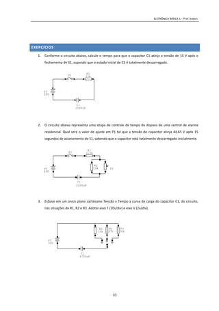 ELETRÔNICA BÁSICA 1 – Prof. Kobori.
33
EXERCÍCIOS
1. Conforme o circuito abaixo, calcule o tempo para que o capacitor C1 atinja a tensão de 15 V após o
fechamento de S1, supondo que o estado inicial de C1 é totalmente descarregado.
2. O circuito abaixo representa uma etapa de controle de tempo de disparo de uma central de alarme
residencial. Qual será o valor de ajuste em P1 tal que a tensão do capacitor atinja 44,65 V após 15
segundos de acionamento de S1, sabendo que o capacitor está totalmente descarregado inicialmente.
3. Esboce em um único plano cartesiano Tensão x Tempo a curva de carga do capacitor C1, do circuito,
nas situações de R1, R2 e R3. Adotar eixo T (10s/div) e eixo V (2v/div).
C1
1000uF
S1
+
VT
20V
R1
15k
C1
2200uF
S1
+
VT
60V
P1
R1
2,5k
R2
15k
C1
4700uF
+
VT
30V
R3
56k
R1
10k
R2
27k
 