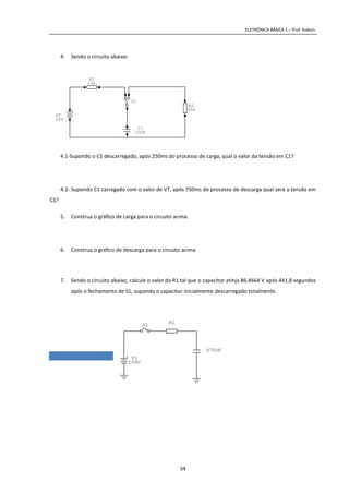 ELETRÔNICA BÁSICA 1 – Prof. Kobori.
34
4. Sendo o circuito abaixo:
4.1-Supondo o C1 descarregado, após 250ms do processo de carga, qual o valor da tensão em C1?
4.2- Supondo C1 carregado com o valor de VT, após 750ms do processo de descarga qual será a tensão em
C1?
5. Construa o gráfico de carga para o circuito acima.
6. Construa o gráfico de descarga para o circuito acima
7. Sendo o circuito abaixo, calcule o valor do R1 tal que o capacitor atinja 86,4664 V após 441,8 segundos
após o fechamento de S1, supondo o capacitor inicialmente descarregado totalmente.
C1
10uF
+
VT
30V
S1
R1
15k
R2
50k
+ V1
100V
S1
R1
470uF
 