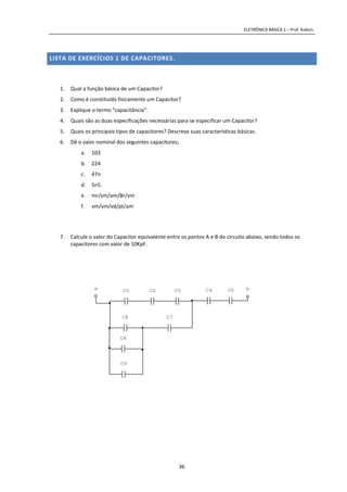 ELETRÔNICA BÁSICA 1 – Prof. Kobori.
36
LISTA DE EXERCÍCIOS 1 DE CAPACITORES.
1. Qual a função básica de um Capacitor?
2. Como é constituído fisicamente um Capacitor?
3. Explique o termo “capacitância”.
4. Quais são as duas especificações necessárias para se especificar um Capacitor?
5. Quais os principais tipos de capacitores? Descreva suas características básicas.
6. Dê o valor nominal dos seguintes capacitores;
a. 103
b. 224
c. 47n
d. 5n5
e. mr/vm/am/Br/vm
f. vm/vm/vd/pt/am
7. Calcule o valor do Capacitor equivalente entre os pontos A e B do circuito abaixo, sendo todos os
capacitores com valor de 10KpF.
ba
C9
C8
C7C6
C5C4C3C2C1
 