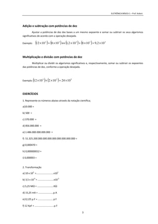 ELETRÔNICA BÁSICA 1 – Prof. Kobori.
3
Adição e subtração com potências de dez
Ajustar a potências de dez das bases a um mesmo expoente e somar ou subtrair os seus algarismos
significativos de acordo com a operação desejada.
Exemplo: ( ) ( ) ( ) ( ) 33332
102,9108102,11081012 ×=×+×⇔×+×
Multiplicação e divisão com potências de dez
Multiplicar ou dividir os algarismos significativos e, respectivamente, somar ou subtrair os expoentes
das potências de dez, conforme a operação desejada.
Exemplo: ( ) ( ) 523
10241021012 ×=×××
EXERCÍCIOS
1. Represente os números abaixo através da notação científica;
a)10.000 =
b) 500 =
c) 370.000 =
d) 856.000.000 =
e) 1.486.000.000.000.000 =
f) 51.325.200.000.000.000.000.000.000.000.000 =
g) 0,000470 =
h) 0,000000012 =
i) 0,000003 =
2. Transformação
a) 10 x 10
3
=..........................x10
1
b) 3,5 x 10
-6
= ........................x10
-2
c) 5,25 MΩ = ..................…….KΩ
d) 15,25 mA = ................…….µ A
e) 0,125 µ F = .............…….... p F
f) 12 KpF = .............................µ F
 