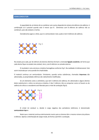 ELETRÔNICA BÁSICA 1 – Prof. Kobori.
43
SEMICONDUTOR
A capacidade de um átomo de se combinar com outros depende do número de elétrons de valência. A
combinação só é possível quando este é menor que 8. Elementos com 8 elétrons de valência não se
combinam, pois são estáveis e inertes.
Consideramos agora o silício, que é o semicondutor mais usado e tem 4 elétrons de valência.
No estado puro cada, par de elétrons de átomos distintos formam a chamada ligação covalente, de forma que
cada átomo fique no estado mais estável, isto é, com 8 elétrons na camada externa.
O resultado é uma estrutura cristalina homogênea conforme Fig 5. Na realidade é tridimensional. Está
assim mostrada por uma questão de simplicidade.
O material continua um semicondutor. Entretanto, quando certas substâncias, chamadas impurezas são
adicionadas, as propriedades elétricas são radicalmente modificadas.
Se um elemento como o antimônio, que tem 5 elétrons de valência, for adicionado e alguns átomos
deste substituírem o silício na estrutura cristalina, 4 dos 5 elétrons irão se comportar como se fossem os de
valência do silício e o excedente será liberado para o nível de condução (Fig 6).
O cristal irá conduzir e, devido à carga negativa dos portadores (elétrons), é denominado
semicondutor tipo n.
Notar que o material continua eletricamente neutro pois os átomos têm o mesmo número de prótons
e elétrons. Apenas a distribuição de cargas muda, de forma a permitir a condução.
 