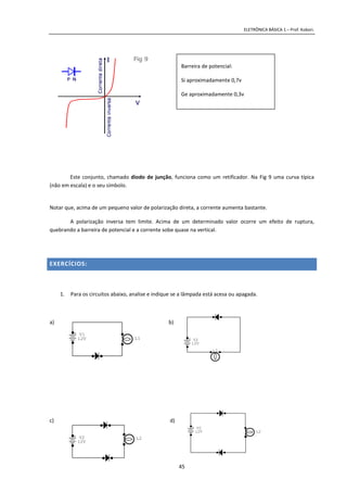 ELETRÔNICA BÁSICA 1 – Prof. Kobori.
45
Este conjunto, chamado diodo de junção, funciona como um retificador. Na Fig 9 uma curva típica
(não em escala) e o seu símbolo.
Notar que, acima de um pequeno valor de polarização direta, a corrente aumenta bastante.
A polarização inversa tem limite. Acima de um determinado valor ocorre um efeito de ruptura,
quebrando a barreira de potencial e a corrente sobe quase na vertical.
EXERCÍCIOS:
1. Para os circuitos abaixo, analise e indique se a lâmpada está acesa ou apagada.
a) b)
c) d)
Barreira de potencial:
Si aproximadamente 0,7v
Ge aproximadamente 0,3v
+ V1
12V L1 + V2
12V
L2
+ V2
12V
L2
+ V2
12V L2
 