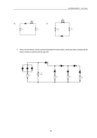 ELETRÔNICA BÁSICA 1 – Prof. Kobori.
46
e) f)
2. Para o circuito abaixo, calcule a potencia dissipada em cada resistor, sendo que todos os diodos são de
Silício e todos os resistores são de valor 2k7.
+ V2
24V
+ V1
12V
L2
+ V2
12V
+ V1
24V
L2
R3
R4
R2
R1
+ V
36V
 