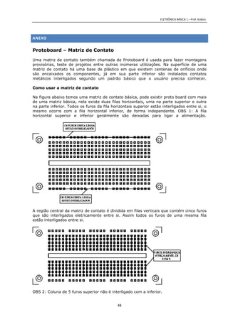 ELETRÔNICA BÁSICA 1 – Prof. Kobori.
48
ANEXO
Protoboard – Matriz de Contato
Uma matriz de contato também chamada de Protoboard é usada para fazer montagens
provisórias, teste de projetos entre outras inúmeras utilizações. Na superfície de uma
matriz de contato há uma base de plástico em que existem centenas de orifícios onde
são encaixados os componentes, já em sua parte inferior são instalados contatos
metálicos interligados segundo um padrão básico que o usuário precisa conhecer.
Como usar a matriz de contato
Na figura abaixo temos uma matriz de contato básica, pode existir proto board com mais
de uma matriz básica, nela existe duas filas horizontais, uma na parte superior e outra
na parte inferior. Todos os furos da fila horizontais superior estão interligados entre si, o
mesmo ocorre com a fila horizontal inferior, de forma independente. OBS 1: A fila
horizontal superior e inferior geralmente são deixadas para ligar a alimentação.
A região central da matriz de contato é dividida em filas verticais que contém cinco furos
que são interligados eletricamente entre si. Assim todos os furos de uma mesma fila
estão interligados entre si.
OBS 2: Coluna de 5 furos superior não é interligado com a inferior.
 