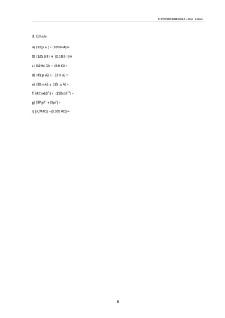 ELETRÔNICA BÁSICA 1 – Prof. Kobori.
4
3. Calcule
a) (12 µ A ) + (120 n A) =
b) (125 p F) + (0,18 n F) =
c) (12 M Ω) - (6 K Ω) =
d) (45 µ A) x ( 35 n A) =
e) (30 n A) / (15 µ A) =
f) (425x10
3
) + (250x10
-1
) =
g) (37 pF) x (1µF) =
i) (4,7MΩ) – (5200 KΩ) =
 
