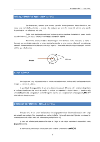 ELETRÔNICA BÁSICA 1 – Prof. Kobori.
5
TENSÃO, CORRENTE E RESISTÊNCIA ELÉTRICA.
Se observarmos, veremos que estamos cercados de equipamentos eletro-eletrônicos, em
nossa casa, no trabalho, diversão , ou seja, são produtos que sem eles nossa vida sofreria uma grande
transformação , ou até mesmo um caos.
Todos esses equipamentos trazem intrínsecas as três grandezas fundamentais para o estudo
da eletroeletrônica, são elas: a Tensão, a Corrente e a Resistência elétrica.
Recorremos a estrutura básica do átomo para início de nossa análise e estudos. O átomo e
formado por um núcleo onde estão as cargas positiva (prótons) e as carga neutras (nêutrons); em órbita nas
camadas orbitais se localizam os elétrons com carga negativa . Serão estes elétrons responsáveis pela corrente
elétrica que estudaremos.
CARGA ELÉTRICA
Um corpo tem carga negativa se nele há um excesso de elétrons e positiva se há falta de elétrons em
relação ao número de prótons.
A quantidade de carga elétrica de um corpo é determinada pela diferença entre o número de prótons
e o número de elétrons que um corpo contém. O símbolo da carga elétrica de um corpo é Q, expresso pela
unidade Coulomb (C). A carga de um Coulomb negativo significa que o corpo contém uma carga de 6,24 x 1018
mais elétrons do que prótons.
DIFERENÇA DE POTENCIAL - TENSÃO ELÉTRICA
Graças à força do seu campo eletrostático, uma carga pode realizar trabalho ao deslocar outra carga
por atração ou repulsão. Essa capacidade de realizar trabalho é chamada potencial. Quando uma carga for
diferente da outra, haverá entre elas uma diferença de potencial (V).
A soma das diferenças de potencial de todas as cargas de um campo eletrostático é conhecida como
força eletromotriz.
A diferença de potencial (ou tensão) tem como unidade fundamental o volt(V).
Núcleo
Prótons (+)
Elétrons
 