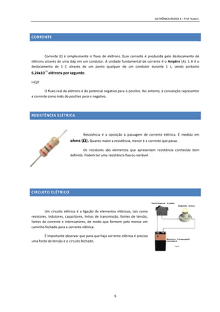 ELETRÔNICA BÁSICA 1 – Prof. Kobori.
6
CORRENTE
Corrente (I) é simplesmente o fluxo de elétrons. Essa corrente é produzida pelo deslocamento de
elétrons através de uma ddp em um condutor. A unidade fundamental de corrente é o Ampère (A). 1 A é o
deslocamento de 1 C através de um ponto qualquer de um condutor durante 1 s, sendo portanto
6,24x1018
elétrons por segundo.
I=Q/t
O fluxo real de elétrons é do potencial negativo para o positivo. No entanto, é convenção representar
a corrente como indo do positivo para o negativo.
RESISTÊNCIA ELÉTRICA
Resistência é a oposição à passagem de corrente elétrica. É medida em
ohms (ΩΩΩΩ). Quanto maior a resistência, menor é a corrente que passa.
Os resistores são elementos que apresentam resistência conhecida bem
definida. Podem ter uma resistência fixa ou variável.
CIRCUITO ELÉTRICO
Um circuito elétrico é a ligação de elementos elétricos, tais como
resistores, indutores, capacitores, linhas de transmissão, fontes de tensão,
fontes de corrente e interruptores, de modo que formem pelo menos um
caminho fechado para a corrente elétrica.
É importante observar que para que haja corrente elétrica é preciso
uma fonte de tensão e o circuito fechado.
 