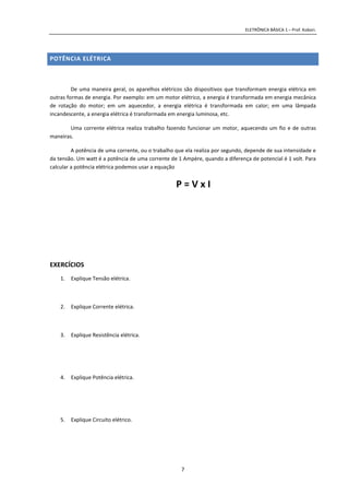 ELETRÔNICA BÁSICA 1 – Prof. Kobori.
7
POTÊNCIA ELÉTRICA
De uma maneira geral, os aparelhos elétricos são dispositivos que transformam energia elétrica em
outras formas de energia. Por exemplo: em um motor elétrico, a energia é transformada em energia mecânica
de rotação do motor; em um aquecedor, a energia elétrica é transformada em calor; em uma lâmpada
incandescente, a energia elétrica é transformada em energia luminosa, etc.
Uma corrente elétrica realiza trabalho fazendo funcionar um motor, aquecendo um fio e de outras
maneiras.
A potência de uma corrente, ou o trabalho que ela realiza por segundo, depende de sua intensidade e
da tensão. Um watt é a potência de uma corrente de 1 Ampère, quando a diferença de potencial é 1 volt. Para
calcular a potência elétrica podemos usar a equação
P = V x I
EXERCÍCIOS
1. Explique Tensão elétrica.
2. Explique Corrente elétrica.
3. Explique Resistência elétrica.
4. Explique Potência elétrica.
5. Explique Circuito elétrico.
 