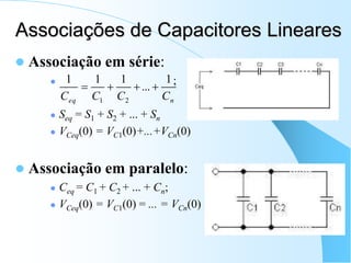 Associações de Capacitores Lineares
 Associação em série:
 ;
 Seq = S1 + S2 + ... + Sn
 VCeq(0) = VC1(0)+...+VCn(0)
 Associação em paralelo:
 Ceq = C1 + C2 + ... + Cn;
 VCeq(0) = VC1(0) = ... = VCn(0)
n
eq C
C
C
C
1
...
1
1
1
2
1




 