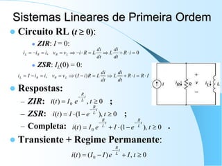 Sistemas Lineares de Primeira Ordem
 Circuito RL (t  0):
 ZIR: I = 0:
 ZSR: IL(0) = 0:
 Respostas:
– ZIR: ;
– ZSR: ;
– Completa: .
 Transiente + Regime Permanente:
0
, 










 i
R
dt
di
L
dt
di
L
R
i
v
v
i
i
i L
R
R
L
I
R
i
R
dt
di
L
dt
di
L
R
i
I
v
v
i
i
I
i L
R
R
L 










 )
(
,
0
,
)
( 0 


t
e
I
t
i
t
L
R
0
),
1
(
)
( 




t
e
I
t
i
t
L
R
0
),
1
(
)
( 0 






t
e
I
e
I
t
i
t
L
R
t
L
R
0
,
)
(
)
( 0 




t
I
e
I
I
t
i
t
L
R
 