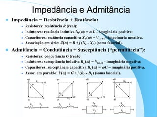 Impedância e Admitância
 Impedância = Resistência + Reatância:
 Resistores: resistência R (real);
 Indutores: reatância indutiva XL() = L – imaginária positiva;
 Capacitores: reatância capacitiva XC() = 1/(C) – imaginária negativa.
 Associação em série: Z() = R + j (XL - XC) (soma fasorial).
 Admitância = Condutância + Susceptância (“permitância”):
 Resistores: condutância G (real);
 Indutores: susceptância indutiva BL() = 1/(L) – imaginária negativa;
 Capacitores: susceptância capacitiva BC() = C – imaginária positiva.
 Assoc. em paralelo: Y() = G + j (BC - BL) (soma fasorial).
 