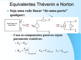 Equivalentes Thévenin e Norton
 Seja uma rede linear “de-uma-porta”
qualquer:
– Caso os componentes passivos sejam
puramente resistivos:
 Zeq = Req;

0
0
0
,
, 





AB
V
N
i
AB
Th
Fontes
AB
eq i
I
V
V
i
V
R
 