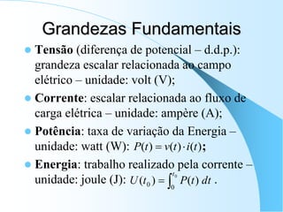 Grandezas Fundamentais
 Tensão (diferença de potencial – d.d.p.):
grandeza escalar relacionada ao campo
elétrico – unidade: volt (V);
 Corrente: escalar relacionada ao fluxo de
carga elétrica – unidade: ampère (A);
 Potência: taxa de variação da Energia –
unidade: watt (W): ;
 Energia: trabalho realizado pela corrente –
unidade: joule (J): .
)
(
)
(
)
( t
i
t
v
t
P 

dt
t
P
t
U
t


0
0
0 )
(
)
(
 