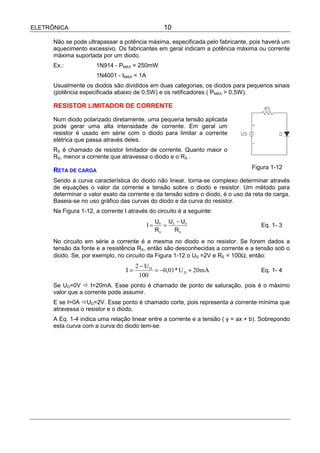 ELETRÔNICA                                        10

      Não se pode ultrapassar a potência máxima, especificada pelo fabricante, pois haverá um
      aquecimento excessivo. Os fabricantes em geral indicam a potência máxima ou corrente
      máxima suportada por um diodo.
      Ex.:            1N914 - PMAX = 250mW
                      1N4001 - IMAX = 1A
      Usualmente os diodos são divididos em duas categorias, os diodos para pequenos sinais
      (potência especificada abaixo de 0,5W) e os retificadores ( PMAX > 0,5W).

      RESISTOR LIMITADOR DE CORRENTE

      Num diodo polarizado diretamente, uma pequena tensão aplicada
      pode gerar uma alta intensidade de corrente. Em geral um
      resistor é usado em série com o diodo para limitar a corrente
      elétrica que passa através deles.
      RS é chamado de resistor limitador de corrente. Quanto maior o
      RS, menor a corrente que atravessa o diodo e o RS .
                                                                                Figura 1-12
      RETA DE CARGA
      Sendo a curva característica do diodo não linear, torna-se complexo determinar através
      de equações o valor da corrente e tensão sobre o diodo e resistor. Um método para
      determinar o valor exato da corrente e da tensão sobre o diodo, é o uso da reta de carga.
      Baseia-se no uso gráfico das curvas do diodo e da curva do resistor.
      Na Figura 1-12, a corrente I através do circuito é a seguinte:
                                                UR US − UD
                                           I=      =                                Eq. 1- 3
                                                RS   RS
      No circuito em série a corrente é a mesma no diodo e no resistor. Se forem dados a
      tensão da fonte e a resistência RS, então são desconhecidas a corrente e a tensão sob o
      diodo. Se, por exemplo, no circuito da Figura 1-12 o US =2V e RS = 100Ω, então:
                                       2 − UD
                                  I=          = −0,01* U D + 20mA                   Eq. 1- 4
                                        100
      Se UD=0V ! I=20mA. Esse ponto é chamado de ponto de saturação, pois é o máximo
      valor que a corrente pode assumir.
      E se I=0A !UD=2V. Esse ponto é chamado corte, pois representa a corrente mínima que
      atravessa o resistor e o diodo.
      A Eq. 1-4 indica uma relação linear entre a corrente e a tensão ( y = ax + b). Sobrepondo
      esta curva com a curva do diodo tem-se:
 