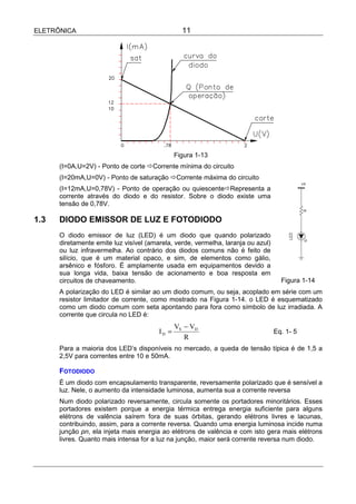 ELETRÔNICA                                       11




                                               Figura 1-13
      (I=0A,U=2V) - Ponto de corte !Corrente mínima do circuito
      (I=20mA,U=0V) - Ponto de saturação !Corrente máxima do circuito
      (I=12mA,U=0,78V) - Ponto de operação ou quiescente!Representa a
      corrente através do diodo e do resistor. Sobre o diodo existe uma
      tensão de 0,78V.

1.3   DIODO EMISSOR DE LUZ E FOTODIODO
      O diodo emissor de luz (LED) é um diodo que quando polarizado
      diretamente emite luz visível (amarela, verde, vermelha, laranja ou azul)
      ou luz infravermelha. Ao contrário dos diodos comuns não é feito de
      silício, que é um material opaco, e sim, de elementos como gálio,
      arsênico e fósforo. É amplamente usada em equipamentos devido a
      sua longa vida, baixa tensão de acionamento e boa resposta em
      circuitos de chaveamento.                                                     Figura 1-14
      A polarização do LED é similar ao um diodo comum, ou seja, acoplado em série com um
      resistor limitador de corrente, como mostrado na Figura 1-14. o LED é esquematizado
      como um diodo comum com seta apontando para fora como símbolo de luz irradiada. A
      corrente que circula no LED é:
                                               VS − VD
                                        ID =                                      Eq. 1- 5
                                                  R
      Para a maioria dos LED’s disponíveis no mercado, a queda de tensão típica é de 1,5 a
      2,5V para correntes entre 10 e 50mA.

      FOTODIODO
      É um diodo com encapsulamento transparente, reversamente polarizado que é sensível a
      luz. Nele, o aumento da intensidade luminosa, aumenta sua a corrente reversa
      Num diodo polarizado reversamente, circula somente os portadores minoritários. Esses
      portadores existem porque a energia térmica entrega energia suficiente para alguns
      elétrons de valência saírem fora de suas órbitas, gerando elétrons livres e lacunas,
      contribuindo, assim, para a corrente reversa. Quando uma energia luminosa incide numa
      junção pn, ela injeta mais energia ao elétrons de valência e com isto gera mais elétrons
      livres. Quanto mais intensa for a luz na junção, maior será corrente reversa num diodo.
 