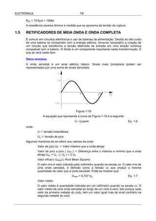 ELETRÔNICA                                    14

      RS2 = 75/5µA = 15MΩ
      A resistência reversa diminui à medida que se aproxima da tensão de ruptura.

1.5   RETIFICADORES DE MEIA ONDA E ONDA COMPLETA
      É comum em circuitos eletrônicos o uso de baterias de alimentação. Devido ao alto custo
      de uma bateria se comparado com a energia elétrica, torna-se necessário a criação de
      um circuito que transforme a tensão alternada de entrada em uma tensão contínua
      compatível com a bateria. O diodo é um componente importante nesta transformação. É
      que se verá neste item.

      ONDA SENOIDAL
      A onda senoidal é um sinal elétrico básico. Sinais mais complexos podem ser
      representados por uma soma de sinais senoidais.




                                            Figura 1-19
                  A equação que representa a curva da Figura 1-19 é a seguinte:
                                          U = UP senθ                                Eq. 1-6
      onde:
              U ! tensão instantânea
              Up ! tensão de pico
      Algumas maneiras de se referir aos valores da onda:
              Valor de pico UP ! Valor máximo que a onda atinge
              Valor de pico a pico ( UPP ) ! Diferença entre o máximo e mínimo que a onda
              atinge Upp = Up - (- Up ) = 2 Up
              Valor eficaz ( URMS) ( Root Mean Square)
              O valor rms é valor indicado pelo voltímetro quando na escala ca. O valor rms de
              uma onda senoidal, é definido como a tensão cc que produz a mesma
              quantidade de calor que a onda senoidal. Pode-se mostrar que:
                                        VRMS = 0,707 Up                              Eq. 1-7
              Valor médio
              O valor médio é quantidade indicada em um voltímetro quando na escala cc. O
              valor médio de uma onda senoidal ao longo de um ciclo é zero. Isto porque cada
              valor da primeira metade do ciclo, tem um valor igual mas de sinal contrário na
              segunda metade do ciclo.
 
