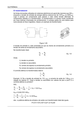 ELETRÔNICA                                      15

      O TRANSFORMADOR
      As fontes de tensões utilizadas em sistemas eletrônicos em geral são menores que 30VCC
      enquanto a tensão de entrada de energia elétrica costuma ser de 127VRMS ou 220VRMS.
      Logo é preciso um componente para abaixar o valor desta tensão alternada. O
      componente utilizado é o transformador. O transformador é a grosso modo constituído
      por duas bobinas (chamadas de enrolamentos). A energia passa de uma bobina para
      outra através do fluxo magnético. Abaixo um exemplo de transformador:




                                             Figura 1-20
      A tensão de entrada U1 está conectada ao que se chama de enrolamento primário e a
      tensão de saída ao enrolamento secundário.
      No transformador ideal:
                                            U2   N2
                                               =                                     Eq. 1-8
                                            U1   N1
      Onde:
               U1 tensão no primário
               U2 tensão no secundário
               N1 número de espiras no enrolamento primário
               N2 número de espiras no enrolamento secundário
      A corrente elétrica no transformados ideal é:
                                              I1 N2
                                                 =                                   Eq. 1-9
                                              I 2 N1
      Exemplo 1-2 Se a tensão de entrada for 115 VRMS, a corrente de saída de 1,5ARMS e a
      relação de espiras 9:1. Qual a tensão no secundário em valores de pico a pico? E a
      corrente elétrica no primário?
      SOL.
      U2   N2  U    1
         =    ! 2 =   ! U2 = 12,8 VRMS
      U1   N1  115  9
      U2PP=12,8/0,707=18VPP
      I1 N2    I  1
         =   ! 1 = !I1 = 0,167ARMS
      I 2 N1  1,5 9
      obs.: a potência elétrica de entrada e de saída num transformador ideal são iguais.
                                 P=U*I=115*0,167=12,8*1,5=19,2W
 
