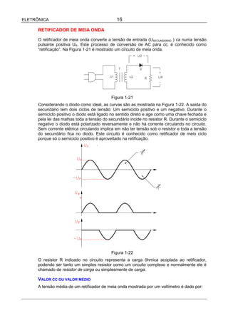 ELETRÔNICA                                     16

      RETIFICADOR DE MEIA ONDA

      O retificador de meia onda converte a tensão de entrada (USECUNDÁRIIO ) ca numa tensão
      pulsante positiva UR. Este processo de conversão de AC para cc, é conhecido como
      “retificação”. Na Figura 1-21 é mostrado um circuito de meia onda.




                                            Figura 1-21
      Considerando o diodo como ideal, as curvas são as mostrada na Figura 1-22. A saída do
      secundário tem dois ciclos de tensão: Um semiciclo positivo e um negativo. Durante o
      semiciclo positivo o diodo está ligado no sentido direto e age como uma chave fechada e
      pela lei das malhas toda a tensão do secundário incide no resistor R. Durante o semiciclo
      negativo o diodo está polarizado reversamente e não há corrente circulando no circuito.
      Sem corrente elétrica circulando implica em não ter tensão sob o resistor e toda a tensão
      do secundário fica no diodo. Este circuito é conhecido como retificador de meio ciclo
      porque só o semiciclo positivo é aproveitado na retificação.




                                            Figura 1-22
      O resistor R indicado no circuito representa a carga ôhmica acoplada ao retificador,
      podendo ser tanto um simples resistor como um circuito complexo e normalmente ele é
      chamado de resistor de carga ou simplesmente de carga.

      VALOR CC OU VALOR MÉDIO
      A tensão média de um retificador de meia onda mostrada por um voltímetro é dado por:
 
