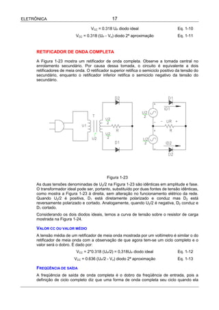 ELETRÔNICA                                       17

                                     VCC = 0.318 UP diodo ideal                        Eq. 1-10
                            VCC = 0.318 (UP - Vσ) diodo 2ª aproximação                 Eq. 1-11


      RETIFICADOR DE ONDA COMPLETA

      A Figura 1-23 mostra um retificador de onda completa. Observe a tomada central no
      enrolamento secundário. Por causa dessa tomada, o circuito é equivalente a dois
      retificadores de meia onda. O retificador superior retifica o semiciclo positivo da tensão do
      secundário, enquanto o retificador inferior retifica o semiciclo negativo da tensão do
      secundário.




                                              Figura 1-23
      As duas tensões denominadas de U2/2 na Figura 1-23 são idênticas em amplitude e fase.
      O transformador ideal pode ser, portanto, substituído por duas fontes de tensão idênticas,
      como mostra a Figura 1-23 à direita, sem alteração no funcionamento elétrico da rede.
      Quando U2/2 é positiva, D1 está diretamente polarizado e conduz mas D2 está
      reversamente polarizado e cortado. Analogamente, quando U2/2 é negativa, D2 conduz e
      D1 cortado.
      Considerando os dois diodos ideais, temos a curva de tensão sobre o resistor de carga
      mostrada na Figura 1-24.

      VALOR CC OU VALOR MÉDIO
      A tensão média de um retificador de meia onda mostrada por um voltímetro é similar o do
      retificador de meia onda com a observação de que agora tem-se um ciclo completo e o
      valor será o dobro. É dado por:
                            VCC = 2*0.318 (UP/2) = 0,318UP diodo ideal                 Eq. 1-12
                           VCC = 0.636 (UP/2 - Vσ) diodo 2ª aproximação                Eq. 1-13

      FREQÜÊNCIA DE SAÍDA
      A freqüência de saída de onda completa é o dobro da freqüência de entrada, pois a
      definição de ciclo completo diz que uma forma de onda completa seu ciclo quando ela
 