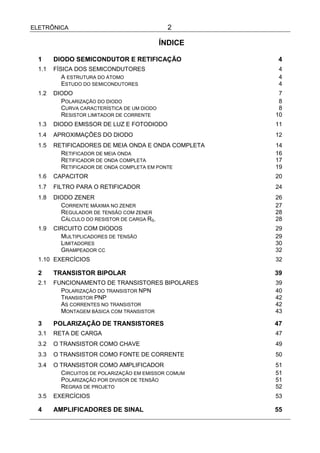 ELETRÔNICA                                     2

                                             ÍNDICE

  1     DIODO SEMICONDUTOR E RETIFICAÇÃO               4
  1.1   FÍSICA DOS SEMICONDUTORES                      4
           A ESTRUTURA DO ÁTOMO                        4
           ESTUDO DO SEMICONDUTORES                    4
  1.2   DIODO                                          7
          POLARIZAÇÃO DO DIODO                         8
          CURVA CARACTERÍSTICA DE UM DIODO             8
          RESISTOR LIMITADOR DE CORRENTE              10
  1.3   DIODO EMISSOR DE LUZ E FOTODIODO              11
  1.4   APROXIMAÇÕES DO DIODO                         12
  1.5   RETIFICADORES DE MEIA ONDA E ONDA COMPLETA    14
          RETIFICADOR DE MEIA ONDA                    16
          RETIFICADOR DE ONDA COMPLETA                17
          RETIFICADOR DE ONDA COMPLETA EM PONTE       19
  1.6   CAPACITOR                                     20
  1.7   FILTRO PARA O RETIFICADOR                     24
  1.8   DIODO ZENER                                   26
          CORRENTE MÁXIMA NO ZENER                    27
          REGULADOR DE TENSÃO COM ZENER               28
          CÁLCULO DO RESISTOR DE CARGA RS.            28
  1.9   CIRCUITO COM DIODOS                           29
          MULTIPLICADORES DE TENSÃO                   29
          LIMITADORES                                 30
          GRAMPEADOR CC                               32
  1.10 EXERCÍCIOS                                     32

  2     TRANSISTOR BIPOLAR                            39
  2.1   FUNCIONAMENTO DE TRANSISTORES BIPOLARES       39
          POLARIZAÇÃO DO TRANSISTOR NPN               40
          TRANSISTOR PNP                              42
          AS CORRENTES NO TRANSISTOR                  42
          MONTAGEM BÁSICA COM TRANSISTOR              43

  3     POLARIZAÇÃO DE TRANSISTORES                   47
  3.1   RETA DE CARGA                                 47
  3.2   O TRANSISTOR COMO CHAVE                       49
  3.3   O TRANSISTOR COMO FONTE DE CORRENTE           50
  3.4   O TRANSISTOR COMO AMPLIFICADOR                51
          CIRCUITOS DE POLARIZAÇÃO EM EMISSOR COMUM   51
          POLARIZAÇÃO POR DIVISOR DE TENSÃO           51
          REGRAS DE PROJETO                           52
  3.5   EXERCÍCIOS                                    53

  4     AMPLIFICADORES DE SINAL                       55
 