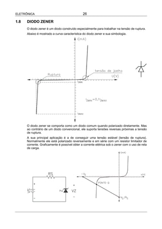 ELETRÔNICA                                     26

1.8   DIODO ZENER
      O diodo zener é um diodo construído especialmente para trabalhar na tensão de ruptura.
      Abaixo é mostrado a curva característica do diodo zener e sua simbologia.




      O diodo zener se comporta como um diodo comum quando polarizado diretamente. Mas
      ao contrário de um diodo convencional, ele suporta tensões reversas próximas a tensão
      de ruptura.
      A sua principal aplicação é a de conseguir uma tensão estável (tensão de ruptura).
      Normalmente ele está polarizado reversamente e em série com um resistor limitador de
      corrente. Graficamente é possível obter a corrente elétrica sob o zener com o uso de reta
      de carga.
 
