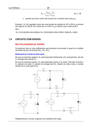 ELETRÔNICA                                       29

                                                VSMAX − VZ
                                        RS >                                        Eq. 1- 26
                                               I LMIN + I ZMAX
               •   garante que sob o zener não circule uma corrente maior que IZMAX


      Exemplo 1-4: Um regulador zener tem uma tensão de entrada de 15V a 20V e a corrente
      de carga de 5 a 20mA. Se o zener tem VZ=6,8V e IZMAX=40mA, qual o valor de RS?
      SOL.:
      RS <(15-6,8)/(20m+4m)=342Ω e RS> (20-6,8)/(5m+40m)=293Ω 293Ω<RS <342Ω



1.9   CIRCUITO COM DIODOS

      MULTIPLICADORES DE TENSÃO

      Formado por dois ou mais retificadores que produzem uma tensão cc igual a um múltiplo
      da tensão de pico da entrada (2Vp, 3Vp, 4Vp)

      DOBRADOR DE TENSÃO DE MEIA ONDA
      No pico do semiciclo negativo, D1 está polarizado diretamente e D2 reversamente, isto faz
      C1 carregar até a tensão Vp.
      No pico do semiciclo positivo, D1 está polarizado reverso e D2 direto. Pelo fato da fonte e
      C1 estarem em série, C2 tentará se carregar até 2Vp. Depois de vários ciclos, a tensão
      através de C2 será igual a 2Vp.




      Redesenhando o circuito e ligando uma resistência de carga
 