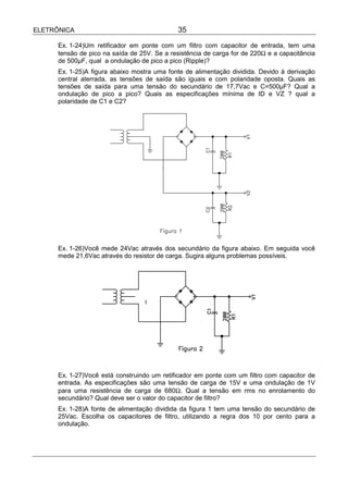 ELETRÔNICA                                    35

      Ex. 1-24)Um retificador em ponte com um filtro com capacitor de entrada, tem uma
      tensão de pico na saída de 25V. Se a resistência de carga for de 220Ω e a capacitância
      de 500µF, qual a ondulação de pico a pico (Ripple)?
      Ex. 1-25)A figura abaixo mostra uma fonte de alimentação dividida. Devido à derivação
      central aterrada, as tensões de saída são iguais e com polaridade oposta. Quais as
      tensões de saída para uma tensão do secundário de 17,7Vac e C=500µF? Qual a
      ondulação de pico a pico? Quais as especificações mínima de ID e VZ ? qual a
      polaridade de C1 e C2?




      Ex. 1-26)Você mede 24Vac através dos secundário da figura abaixo. Em seguida você
      mede 21,6Vac através do resistor de carga. Sugira alguns problemas possíveis.




      Ex. 1-27)Você está construindo um retificador em ponte com um filtro com capacitor de
      entrada. As especificações são uma tensão de carga de 15V e uma ondulação de 1V
      para uma resistência de carga de 680Ω. Qual a tensão em rms no enrolamento do
      secundário? Qual deve ser o valor do capacitor de filtro?
      Ex. 1-28)A fonte de alimentação dividida da figura 1 tem uma tensão do secundário de
      25Vac. Escolha os capacitores de filtro, utilizando a regra dos 10 por cento para a
      ondulação.
 