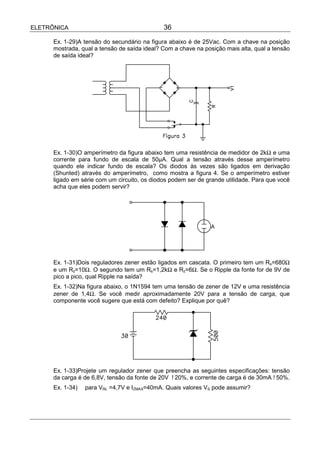 ELETRÔNICA                                    36

      Ex. 1-29)A tensão do secundário na figura abaixo é de 25Vac. Com a chave na posição
      mostrada, qual a tensão de saída ideal? Com a chave na posição mais alta, qual a tensão
      de saída ideal?




      Ex. 1-30)O amperímetro da figura abaixo tem uma resistência de medidor de 2kΩ e uma
      corrente para fundo de escala de 50µA. Qual a tensão através desse amperímetro
      quando ele indicar fundo de escala? Os diodos às vezes são ligados em derivação
      (Shunted) através do amperímetro, como mostra a figura 4. Se o amperímetro estiver
      ligado em série com um circuito, os diodos podem ser de grande utilidade. Para que você
      acha que eles podem servir?




      Ex. 1-31)Dois reguladores zener estão ligados em cascata. O primeiro tem um Rs=680Ω
      e um Rz=10Ω. O segundo tem um Rs=1,2kΩ e Rz=6Ω. Se o Ripple da fonte for de 9V de
      pico a pico, qual Ripple na saída?
      Ex. 1-32)Na figura abaixo, o 1N1594 tem uma tensão de zener de 12V e uma resistência
      zener de 1,4Ω. Se você medir aproximadamente 20V para a tensão de carga, que
      componente você sugere que está com defeito? Explique por quê?




      Ex. 1-33)Projete um regulador zener que preencha as seguintes especificações: tensão
      da carga é de 6,8V, tensão da fonte de 20V !20%, e corrente de carga é de 30mA !50%.
      Ex. 1-34)   para VRL =4,7V e IZMAX=40mA. Quais valores VS pode assumir?
 