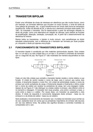 ELETRÔNICA                                      39



2     TRANSISTOR BIPOLAR

      Existe uma infinidade de sinais de interesse em eletrônica que são muitos fracos, como
      por exemplo, as correntes elétricas que circulam no corpo humano, o sinal de saída de
      uma cabeça de gravação, etc., e para transforma-los em sinais úteis torna-se necessário
      amplifica-los. Antes da década de 50, a válvula era o elemento principal nesta tarefa. Em
      1951, foi inventado o transistor. Ele foi desenvolvido a partir da tecnologia utilizada no
      diodo de junção, como uma alternativa em relação as válvulas, para realizar as funções
      de amplificação, detecção, oscilação, comutação, etc. A partir daí o desenvolvimento da
      eletrônica foi imenso.
      Dentre todos os transistores, o bipolar é muito comum, com semelhanças ao diodo
      estudado anteriormente, com a diferença de o transistor ser formado por duas junções
      pn, enquanto o diodo por apenas uma junção.

2.1   FUNCIONAMENTO DE TRANSISTORES BIPOLARES
      O transistor bipolar é constituído por três materiais semicondutor dopado. Dois cristais
      tipo n e um tipo p ou dois cristais tipo p e um tipo n. O primeiro é chamado de transistor
      npn e o segundo de pnp. Na Figura 2-1 são mostrados de maneira esquemática os dois
      tipos:




                                              Figura 2-1
      Cada um dos três cristais que compõe o transistor bipolar recebe o nome relativo a sua
      função. O cristal do centro recebe o nome de base, pois é comum aos outros dois
      cristais, é levemente dopado e muito fino. Um cristal da extremidade recebe o nome de
      emissor por emitir portadores de carga, é fortemente dopado e finalmente o último cristal
      tem o nome de coletor por receber os portadores de carga, tem uma dopagem média.
      Apesar de na Figura 2-1 não distinguir os cristais coletor e emissor, eles diferem entre si
      no tamanho e dopagem. O transistor tem duas junções, uma entre o emissor a base, e
      outra entre a base e o coletor. Por causa disso, um transistor se assemelha a dois
      diodos. O diodo da esquerda é comumente designado diodo emissor - base (ou só
      emissor) e o da direita de coletor - base (ou só coletor).
      Será analisado o funcionamento do transistor npn. A análise do transistor pnp é similar ao
      do npn, bastando levar em conta que os portadores majoritários do emissor são lacunas
      em vez dos elétrons livres. Na prática isto significa tensões e correntes invertidas se
      comparadas com o npn.
 
