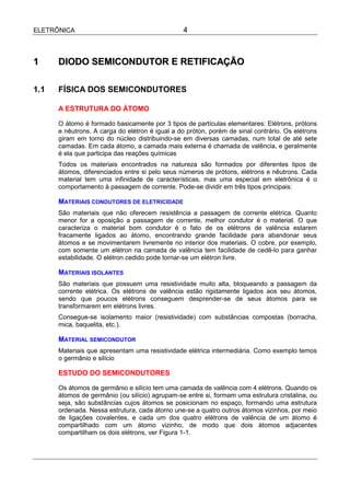 ELETRÔNICA                                       4



1     DIODO SEMICONDUTOR E RETIFICAÇÃO

1.1   FÍSICA DOS SEMICONDUTORES

      A ESTRUTURA DO ÁTOMO

      O átomo é formado basicamente por 3 tipos de partículas elementares: Elétrons, prótons
      e nêutrons. A carga do elétron é igual a do próton, porém de sinal contrário. Os elétrons
      giram em torno do núcleo distribuindo-se em diversas camadas, num total de até sete
      camadas. Em cada átomo, a camada mais externa é chamada de valência, e geralmente
      é ela que participa das reações químicas
      Todos os materiais encontrados na natureza são formados por diferentes tipos de
      átomos, diferenciados entre si pelo seus números de prótons, elétrons e nêutrons. Cada
      material tem uma infinidade de características, mas uma especial em eletrônica é o
      comportamento à passagem de corrente. Pode-se dividir em três tipos principais:

      MATERIAIS CONDUTORES DE ELETRICIDADE
      São materiais que não oferecem resistência a passagem de corrente elétrica. Quanto
      menor for a oposição a passagem de corrente, melhor condutor é o material. O que
      caracteriza o material bom condutor é o fato de os elétrons de valência estarem
      fracamente ligados ao átomo, encontrando grande facilidade para abandonar seus
      átomos e se movimentarem livremente no interior dos materiais. O cobre, por exemplo,
      com somente um elétron na camada de valência tem facilidade de cedê-lo para ganhar
      estabilidade. O elétron cedido pode tornar-se um elétron livre.

      MATERIAIS ISOLANTES
      São materiais que possuem uma resistividade muito alta, bloqueando a passagem da
      corrente elétrica. Os elétrons de valência estão rigidamente ligados aos seu átomos,
      sendo que poucos elétrons conseguem desprender-se de seus átomos para se
      transformarem em elétrons livres.
      Consegue-se isolamento maior (resistividade) com substâncias compostas (borracha,
      mica, baquelita, etc.).

      MATERIAL SEMICONDUTOR
      Materiais que apresentam uma resistividade elétrica intermediária. Como exemplo temos
      o germânio e silício

      ESTUDO DO SEMICONDUTORES

      Os átomos de germânio e silício tem uma camada de valência com 4 elétrons. Quando os
      átomos de germânio (ou silício) agrupam-se entre si, formam uma estrutura cristalina, ou
      seja, são substâncias cujos átomos se posicionam no espaço, formando uma estrutura
      ordenada. Nessa estrutura, cada átomo une-se a quatro outros átomos vizinhos, por meio
      de ligações covalentes, e cada um dos quatro elétrons de valência de um átomo é
      compartilhado com um átomo vizinho, de modo que dois átomos adjacentes
      compartilham os dois elétrons, ver Figura 1-1.
 