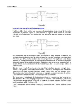ELETRÔNICA                                      41




                                             Figura 2-4

      JUNÇÕES COM POLARIZAÇÃO DIRETA - REVERSA
      Na Figura 2-5 o diodo coletor está reversamente polarizado e diodo emissor diretamente
      polarizado. A princípio espera-se uma corrente de fuga no diodo coletor e uma alta
      corrente no diodo emissor. No entanto isto não acontece, nos dois diodos as correntes
      são altas.




                                             Figura 2-5
      No instante em que a polarização direta é aplicada ao diodo emissor, os elétrons do
      emissor ainda não penetraram na região da base. Se a tensão entre base e emissor (VBE)
      for maior que 0,7V, muitos elétrons do emissor penetram na região da base. Estes
      elétrons na base podem retornar ao pólo negativo da bateria B1, ou atravessar a junção
      do coletor passando a região do coletor. Os elétrons que a partir da base retornam a
      bateria B1 são chamados de corrente de recombinação. Ela é pequena porque a base é
      pouco dopada.
      Como a base é muito fina, grande parte dos elétrons da base passam a junção base-
      coletor. Esta junção, polarizada reversamente, dificulta a passagem dos portadores
      majoritários do cristal de base (lacunas) para o coletor, mas não dos elétrons livres.
      Esses atravessam sem dificuldade a camada de depleção penetram na região de coletor.
      Lá os elétrons livres são atraídos para o pólo positivo da bateria B2.
      Em suma, com a polarização direta do diodo emissor, é injetado uma alta corrente em
      direção a base. Na base uma pequena parcela da corrente, por recombinação, retorna ao
      pólo negativo da bateria B1 e o restante da corrente flui para o coletor e daí para o pólo
      positivo da bateria B2. Ver Figura 2-6.
      Obs. Considerar a tensão coletor - base (VCB) bem maior que a tensão emissor - base
      (VBE).
 