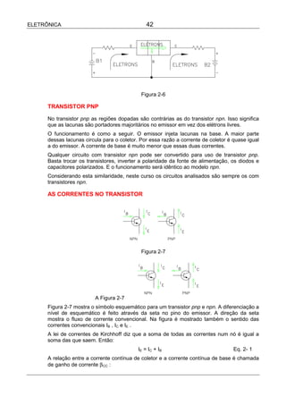 ELETRÔNICA                                      42




                                             Figura 2-6

      TRANSISTOR PNP

      No transistor pnp as regiões dopadas são contrárias as do transistor npn. Isso significa
      que as lacunas são portadores majoritários no emissor em vez dos elétrons livres.
      O funcionamento é como a seguir. O emissor injeta lacunas na base. A maior parte
      dessas lacunas circula para o coletor. Por essa razão a corrente de coletor é quase igual
      a do emissor. A corrente de base é muito menor que essas duas correntes.
      Qualquer circuito com transistor npn pode ser convertido para uso de transistor pnp.
      Basta trocar os transistores, inverter a polaridade da fonte de alimentação, os diodos e
      capacitores polarizados. E o funcionamento será idêntico ao modelo npn.
      Considerando esta similaridade, neste curso os circuitos analisados são sempre os com
      transistores npn.

      AS CORRENTES NO TRANSISTOR




                                             Figura 2-7




                          A Figura 2-7
      Figura 2-7 mostra o símbolo esquemático para um transistor pnp e npn. A diferenciação a
      nível de esquemático é feito através da seta no pino do emissor. A direção da seta
      mostra o fluxo de corrente convencional. Na figura é mostrado também o sentido das
      correntes convencionais IB , IC e IE .
      A lei de correntes de Kirchhoff diz que a soma de todas as correntes num nó é igual a
      soma das que saem. Então:
                                            IE = IC + IB                            Eq. 2- 1
      A relação entre a corrente contínua de coletor e a corrente contínua de base é chamada
      de ganho de corrente β CC :
 