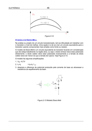 ELETRÔNICA                                      46




                                             Figura 2-12

      O MODELO DE EBERS-MOLL
      Na análise ou projeto de um circuito transistorizado, tem-se dificuldade em trabalhar com
      o transistor a nível de malhas. Uma opção é a de se criar um circuito equivalente para o
      transistor usando componentes mais simples como fonte ou resistor.
      O modelo de Ebers-Moll é um circuito equivalente do transistor levando em consideração
      que ele esteja trabalhando na região ativa, ou seja: o diodo emissor deve estar polarizado
      diretamente; o diodo coletor deve estar polarizado reversamente e a tensão do diodo
      coletor deve ser menor do que a tensão de ruptura. Veja Figura 2-13.
      O modelo faz algumas simplificações:
      1. VBE =0,7V
      2. IC=IE        !IB=IE/ !CC
      3. despreza a diferença de potencial produzida pela corrente de base ao atravessar a
         resistência de espalhamento da base .




                                    Figura 2-13 Modelo Ebers-Moll
 