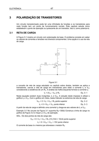 ELETRÔNICA                                      47



3     POLARIZAÇÃO DE TRANSISTORES

      Um circuito transistorizado pode ter uma infinidade de funções e os transistores para
      cada função tem um ponto de funcionamento correto. Este capítulo estuda como
      estabelecer o ponto de operação ou quiescente de um transistor. Isto é, como polariza-lo.

3.1   RETA DE CARGA
      A Figura 3-1 mostra um circuito com polarização de base. O problema consiste em saber
      os valores de correntes e tensões nos diversos componentes. Uma opção é o uso da reta
      de carga.




                                              Figura 3-1
      a conceito de reta de carga estudado no capítulo sobre diodos, também se aplica a
      transistores. usa-se a reta de carga em transistores para obter a corrente IC e VCE
      considerando a existência de um RC. A análise da malha esquerda fornece a corrente IC:
                                        IC = (VCC - VCE )/ RC                        Eq. 3- 1
      Nesta equação existem duas incógnitas, IC e VCE. A solução deste impasse é utilizar o
      gráfico IC x VCE. Com o gráfico em mãos, basta Calcular os extremos da reta de carga:
                               VCE = 0 !IC = VCC / RC ponto superior                 Eq. 3- 2
                                  IC = 0 !VCE = VCC ponto inferior                   Eq. 3- 3
      A partir da reta de carga e definido uma corrente IB chega-se aos valores de IC e VCE.
      Exemplo 3-1 No circuito da Figura 3-1 suponha RB= 500Ω Construa a linha de carga no
      gráfico da Figura 3-2 e meça IC e VCE de operação.
      SOL.: Os dois pontos da reta de carga são:
                       VCE = 0 !IC = VCC / RC (15 )/1k5 = 10mA ponto superior
                                IC = 0 !VCE = VCC = 15V ponto inferior
      O corrente de base é a mesma que atravessa o resistor RB:
 
