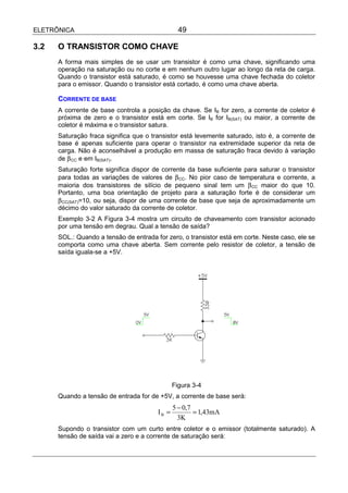 ELETRÔNICA                                       49

3.2   O TRANSISTOR COMO CHAVE
      A forma mais simples de se usar um transistor é como uma chave, significando uma
      operação na saturação ou no corte e em nenhum outro lugar ao longo da reta de carga.
      Quando o transistor está saturado, é como se houvesse uma chave fechada do coletor
      para o emissor. Quando o transistor está cortado, é como uma chave aberta.

      CORRENTE DE BASE
      A corrente de base controla a posição da chave. Se IB for zero, a corrente de coletor é
      próxima de zero e o transistor está em corte. Se IB for IB(SAT) ou maior, a corrente de
      coletor é máxima e o transistor satura.
      Saturação fraca significa que o transistor está levemente saturado, isto é, a corrente de
      base é apenas suficiente para operar o transistor na extremidade superior da reta de
      carga. Não é aconselhável a produção em massa de saturação fraca devido à variação
      de β CC e em IB(SAT).
      Saturação forte significa dispor de corrente da base suficiente para saturar o transistor
      para todas as variações de valores de β CC. No pior caso de temperatura e corrente, a
      maioria dos transistores de silício de pequeno sinal tem um β CC maior do que 10.
      Portanto, uma boa orientação de projeto para a saturação forte é de considerar um
      β CC(SAT)=10, ou seja, dispor de uma corrente de base que seja de aproximadamente um
      décimo do valor saturado da corrente de coletor.
      Exemplo 3-2 A Figura 3-4 mostra um circuito de chaveamento com transistor acionado
      por uma tensão em degrau. Qual a tensão de saída?
      SOL.: Quando a tensão de entrada for zero, o transistor está em corte. Neste caso, ele se
      comporta como uma chave aberta. Sem corrente pelo resistor de coletor, a tensão de
      saída iguala-se a +5V.




                                               Figura 3-4
      Quando a tensão de entrada for de +5V, a corrente de base será:
                                               5 − 0,7
                                        IB =           = 1,43mA
                                                 3K
      Supondo o transistor com um curto entre coletor e o emissor (totalmente saturado). A
      tensão de saída vai a zero e a corrente de saturação será:
 