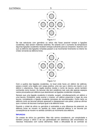 ELETRÔNICA                                     5




                                            Figura 1-1
      Se nas estruturas com germânio ou silício não fosse possível romper a ligações
      covalentes, elas seriam materiais isolantes. No entanto com o aumento da temperatura
      algumas ligações covalentes recebem energia suficiente para se romperem, fazendo com
      que os elétrons das ligações rompidas passem a se movimentar livremente no interior do
      cristal, tornando-se elétrons livres.




                                            Figura 1-2
      Com a quebra das ligações covalentes, no local onde havia um elétron de valência,
      passa a existir uma região com carga positiva, uma vez que o átomo era neutro e um
      elétron o abandonou. Essa região positiva recebe o nome de lacuna, sendo também
      conhecida como buraco. As lacunas não tem existência real, pois são apenas espaços
      vazios provocados por elétrons que abandonam as ligações covalentes rompidas.
      Sempre que uma ligação covalente é rompida, surgem, simultaneamente um elétron e
      uma lacuna. Entretanto, pode ocorrer o inverso, um elétron preencher o lugar de uma
      lacuna, completando a ligação covalente (processo de recombinação). Como tanto os
      elétrons como as lacunas sempre aparecem e desaparecem aos pares, pode-se afirmar
      que o número de lacunas é sempre igual a de elétrons livres.
      Quando o cristal de silício ou germânio é submetido a uma diferença de potencial, os
      elétrons livres se movem no sentido do maior potencial elétrico e as lacunas por
      conseqüência se movem no sentido contrário ao movimento dos elétrons.

      IMPUREZAS
      Os cristais de silício (ou germânio. Mas não vamos considera-lo, por simplicidade e
      também porque o silício é de uso generalizado em eletrônica) são encontrados na
      natureza misturados com outros elementos. Dado a dificuldade de se controlar as
 