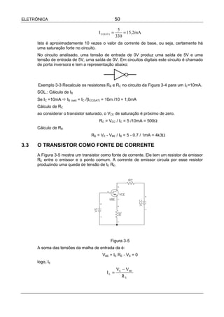 ELETRÔNICA                                             50

                                                        5
                                        I C (SAT ) =       = 15,2mA
                                                       330
      Isto é aproximadamente 10 vezes o valor da corrente de base, ou seja, certamente há
      uma saturação forte no circuito.
      No circuito analisado, uma tensão de entrada de 0V produz uma saída de 5V e uma
      tensão de entrada de 5V, uma saída de 0V. Em circuitos digitais este circuito é chamado
      de porta inversora e tem a representação abaixo:



      Exemplo 3-3 Recalcule os resistores RB e RC no circuito da Figura 3-4 para um IC=10mA.
      SOL.: Cálculo de IB
      Se IC =10mA ! IB (sat) = IC /β CC(SAT) = 10m /10 = 1,0mA
      Cálculo de RC
      ao considerar o transistor saturado, o VCE de saturação é próximo de zero.
                                        RC = VCC / IC = 5 /10mA = 500Ω
      Cálculo de RB
                                    RB = VE - VBE / IB = 5 - 0.7 / 1mA = 4k3Ω

3.3   O TRANSISTOR COMO FONTE DE CORRENTE
      A Figura 3-5 mostra um transistor como fonte de corrente. Ele tem um resistor de emissor
      RE entre o emissor e o ponto comum. A corrente de emissor circula por esse resistor
      produzindo uma queda de tensão de IE RE.




                                                 Figura 3-5
      A soma das tensões da malha de entrada da é:
                                          VBE + IE RE - VS = 0
      logo, IE
                                                       VS − VBE
                                              IE =
                                                          RE
 