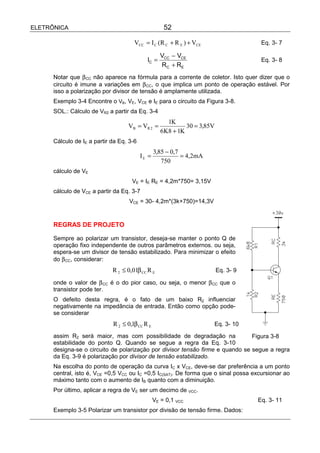 ELETRÔNICA                                           52

                                      VCC = I C (R C + R E ) + VCE                    Eq. 3- 7

                                                    VCC − VCE
                                            IC =                                      Eq. 3- 8
                                                    R C + RE
      Notar que β CC não aparece na fórmula para a corrente de coletor. Isto quer dizer que o
      circuito é imune a variações em β CC, o que implica um ponto de operação estável. Por
      isso a polarização por divisor de tensão é amplamente utilizada.
      Exemplo 3-4 Encontre o VB, VE, VCE e IE para o circuito da Figura 3-8.
      SOL.: Cálculo de VR2 a partir da Eq. 3-4
                                                      1K
                                   VB = VR 2 =               30 = 3,85V
                                                    6K8 + 1K
      Cálculo de IE a partir da Eq. 3-6
                                                 3,85 − 0,7
                                          IE =              = 4,2mA
                                                    750
      cálculo de VE
                                     VE = IE RE = 4,2m*750= 3,15V
      cálculo de VCE a partir da Eq. 3-7
                                    VCE = 30- 4,2m*(3k+750)=14,3V


      REGRAS DE PROJETO

      Sempre ao polarizar um transistor, deseja-se manter o ponto Q de
      operação fixo independente de outros parâmetros externos. ou seja,
      espera-se um divisor de tensão estabilizado. Para minimizar o efeito
      do β CC, considerar:
                             R 2 ≤ 0,01β CC R E                           Eq. 3- 9

      onde o valor de β CC é o do pior caso, ou seja, o menor β CC que o
      transistor pode ter.
      O defeito desta regra, é o fato de um baixo R2 influenciar
      negativamente na impedância de entrada. Então como opção pode-
      se considerar
                             R 2 ≤ 0,1β CC R E                        Eq. 3- 10

      assim R2 será maior, mas com possibilidade de degradação na               Figura 3-8
      estabilidade do ponto Q. Quando se segue a regra da Eq. 3-10
      designa-se o circuito de polarização por divisor tensão firme e quando se segue a regra
      da Eq. 3-9 é polarização por divisor de tensão estabilizado.
      Na escolha do ponto de operação da curva IC x VCE, deve-se dar preferência a um ponto
      central, isto é, VCE =0,5 VCC ou IC =0,5 IC(SAT). De forma que o sinal possa excursionar ao
      máximo tanto com o aumento de IB quanto com a diminuição.
      Por último, aplicar a regra de VE ser um decimo de VCC.
                                                 VE = 0,1 VCC                        Eq. 3- 11
      Exemplo 3-5 Polarizar um transistor por divisão de tensão firme. Dados:
 