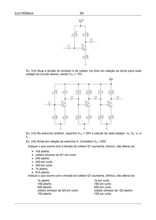 ELETRÔNICA                                     54




      Ex. 3-4) Qual a tensão do emissor e do coletor (os dois em relação ao terra) para cada
      estágio do circuito abaixo, sendo VCC = 10V.




      Ex. 3-5) No exercício anterior, suponha VCC = 20V e calcule de cada estágio: VB, VE, VC e
      IC .
      Ex. 3-6) Ainda em relação ao exercício 4. Considere VCC =20V.
       Indique o que ocorre com a tensão do coletor Q1 (aumenta, diminui, não altera) se:
          • 1k8 aberto
          • coletor emissor do Q1 em curto
          • 240 aberto
          • 240 em curto
          • 300 em curto
          • 1k aberto
          • 910 aberto
       Indique o que ocorre com a tensão do coletor Q1 (aumenta, diminui, não altera) se:
              1k aberto                                   1k em curto
              180 aberto                                  180 em curto
              620 aberto                                  620 em curto
              coletor emissor de Q3 em curto              coletor emissor de Q3 aberto
              150 aberto                                  150 em curto
 