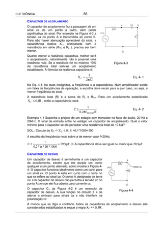 ELETRÔNICA                                     56

      CAPACITOR DE ACOPLAMENTO
      O capacitor de acoplamento faz a passagem de um
      sinal ca de um ponto a outro, sem perda
      significativa do sinal. Por exemplo na Figura 4-3 a
      tensão ca no ponto A é transmitida ao ponto B.
      Para não haver atenuação apreciável do sinal, a
      capacitância reativa XC, comparada com a
      resistência em série (RTH e RL ), precisa ser bem
      menor.
      Quanto menor a reatância capacitiva, melhor será
      o acoplamento, naturalmente não é possível uma
      reatância nula. Se a reatância for no máximo 10%                Figura 4-3
      da resistência total tem-se um acoplamento
      estabilizado. A fórmula da reatância capacitiva é:
                                                   1
                                           XC =                                    Eq. 4- 1
                                                  2πfC
      Na Eq. 4-1, há duas incógnitas, a freqüência e a capacitância. Num amplificador existe
      um faixa de freqüências de operação, a escolha deve recair para o pior caso, ou seja, a
      menor freqüência do sinal.
      A resistência total (R) é a soma de RL e RTH. Para um acoplamento estabilizado
      X C ≤ 0,1R . então a capacitância será:
                                                  1
                                        C≥                                         Eq. 4- 2
                                             0,2πf MENOR R
      Exemplo 4-1 Suponha o projeto de um estágio com transistor na faixa de áudio, 20 Hz a
      20kHz. O sinal de entrada entra no estágio via capacitor de acoplamento. Qual o valor
      mínimo para o capacitor se ele perceber uma resistência total de 10 kΩ?
      SOL.: Cálculo do XC ! X C ≤ 0,1R =0,1*1000=100

      A escolha da freqüência recai sobre a de menor valor f=20Hz.
                    1
      C≥                       = 79,9µF ! A capacitância deve ser igual ou maior que 79,9µF
           0,2 * π * 20 * 1000

      CAPACITOR DE DESVIO
      Um capacitor de desvio é semelhante a um capacitor
      de acoplamento, exceto que ele acopla um ponto
      qualquer a um ponto aterrado, como mostra a Figura 4-
      4. O capacitor funciona idealmente como um curto para
      um sinal ca. O ponto A está em curto com o terra no
      que se refere ao sinal ca. O ponto A designado de terra
      ca. Um capacitor de desvio não perturba a tensão cc no
      ponto A porque ele fica aberto para corrente cc.
      O capacitor C3 da Figura 4-2 é um exemplo de
                                                                         Figura 4-4
      capacitor de desvio. A sua função no circuito é a de
      aterrar o emissor para sinais ca e não interferir na
      polarização cc.
      A menos que se diga o contrário, todos os capacitores de acoplamento e desvio são
      considerados estabilizados e segue a regra XC <= 0,1R.
 