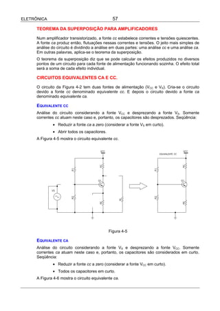 ELETRÔNICA                                       57

      TEOREMA DA SUPERPOSIÇÃO PARA AMPLIFICADORES

      Num amplificador transistorizado, a fonte cc estabelece correntes e tensões quiescentes.
      A fonte ca produz então, flutuações nessas correntes e tensões. O jeito mais simples de
      análise do circuito é dividindo a análise em duas partes: uma análise cc e uma análise ca.
      Em outras palavras, aplica-se o teorema da superposição.
      O teorema da superposição diz que se pode calcular os efeitos produzidos no diversos
      pontos de um circuito para cada fonte de alimentação funcionando sozinha. O efeito total
      será a soma de cada efeito individual.

      CIRCUITOS EQUIVALENTES CA E CC.

      O circuito da Figura 4-2 tem duas fontes de alimentação (VCC e VS). Cria-se o circuito
      devido a fonte cc denominado equivalente cc. E depois o circuito devido a fonte ca
      denominado equivalente ca.

      EQUIVALENTE CC
      Análise do circuito considerando a fonte VCC e desprezando a fonte VS. Somente
      correntes cc atuam neste caso e, portanto, os capacitores são desprezados. Seqüência:
               • Reduzir a fonte ca a zero (considerar a fonte VS em curto).
               • Abrir todos os capacitores.
      A Figura 4-5 mostra o circuito equivalente cc.




                                               Figura 4-5

      EQUIVALENTE CA
      Análise do circuito considerando a fonte VS e desprezando a fonte VCC. Somente
      correntes ca atuam neste caso e, portanto, os capacitores são considerados em curto.
      Seqüência:
               • Reduzir a fonte cc a zero (considerar a fonte VCC em curto).
               • Todos os capacitores em curto.
      A Figura 4-6 mostra o circuito equivalente ca.
 