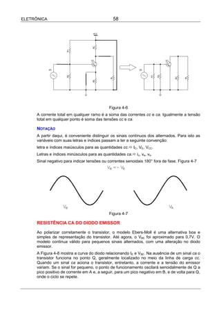 ELETRÔNICA                                      58




                                              Figura 4-6
      A corrente total em qualquer ramo é a soma das correntes cc e ca. Igualmente a tensão
      total em qualquer ponto é soma das tensões cc e ca.

      NOTAÇÃO
      A partir daqui, é conveniente distinguir os sinais contínuos dos alternados. Para isto as
      variáveis com suas letras e índices passam a ter a seguinte convenção:
      letra e índices maiúsculos para as quantidades cc.! IC, VE, VCC.
      Letras e índices minúsculos para as quantidades ca.! ic, ve, vs.
      Sinal negativo para indicar tensões ou correntes senoidais 180° fora de fase. Figura 4-7




                                              Figura 4-7

      RESISTÊNCIA CA DO DIODO EMISSOR

      Ao polarizar corretamente o transistor, o modelo Ebers-Moll é uma alternativa boa e
      simples de representação do transistor. Até agora, o VBE foi aproximado para 0,7V. O
      modelo continua válido para pequenos sinais alternados, com uma alteração no diodo
      emissor.
      A Figura 4-8 mostra a curva do diodo relacionando IE e VBE. Na ausência de um sinal ca o
      transistor funciona no ponto Q, geralmente localizado no meio da linha de carga cc.
      Quando um sinal ca aciona o transistor, entretanto, a corrente e a tensão do emissor
      variam. Se o sinal for pequeno, o ponto de funcionamento oscilará senoidalmente de Q a
      pico positivo de corrente em A e, a seguir, para um pico negativo em B, e de volta para Q,
      onde o ciclo se repete.
 