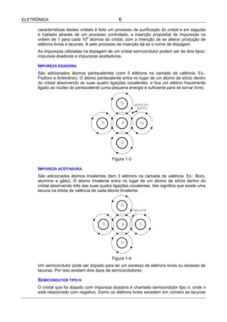 ELETRÔNICA                                       6

      características destes cristais é feito um processo de purificação do cristal e em seguida
      é injetado através de um processo controlado, a inserção proposital de impurezas na
      ordem de 1 para cada 106 átomos do cristal, com a intenção de se alterar produção de
      elétrons livres e lacunas. A este processo de inserção dá-se o nome de dopagem.
      As impurezas utilizadas na dopagem de um cristal semicondutor podem ser de dois tipos:
      impureza doadoras e impurezas aceitadoras.

      IMPUREZA DOADORA
      São adicionados átomos pentavalentes (com 5 elétrons na camada de valência. Ex.:
      Fósforo e Antimônio). O átomo pentavalente entra no lugar de um átomo de silício dentro
      do cristal absorvendo as suas quatro ligações covalentes, e fica um elétron fracamente
      ligado ao núcleo do pentavalente (uma pequena energia é suficiente para se tornar livre).




                                             Figura 1-3

      IMPUREZA ACEITADORA
      São adicionados átomos trivalentes (tem 3 elétrons na camada de valência. Ex.: Boro,
      alumínio e gálio). O átomo trivalente entra no lugar de um átomo de silício dentro do
      cristal absorvendo três das suas quatro ligações covalentes. Isto significa que existe uma
      lacuna na órbita de valência de cada átomo trivalente.




                                             Figura 1-4
      Um semicondutor pode ser dopado para ter um excesso de elétrons livres ou excesso de
      lacunas. Por isso existem dois tipos de semicondutores:

      SEMICONDUTOR TIPO N
      O cristal que foi dopado com impureza doadora é chamado semicondutor tipo n, onde n
      está relacionado com negativo. Como os elétrons livres excedem em número as lacunas
 
