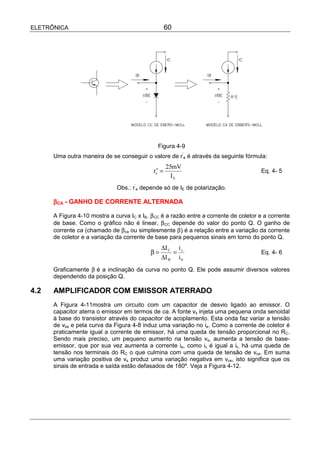 ELETRÔNICA                                           60




                                               Figura 4-9
      Uma outra maneira de se conseguir o valore de r’e é através da seguinte fórmula:
                                                     25mV
                                             re′ =                                     Eq. 4- 5
                                                       IE
                              Obs.: r’e depende só de IE de polarização.

      βCA - GANHO DE CORRENTE ALTERNADA

      A Figura 4-10 mostra a curva IC x IB. β CC é a razão entre a corrente de coletor e a corrente
      de base. Como o gráfico não é linear, β CC depende do valor do ponto Q. O ganho de
      corrente ca (chamado de β ca ou simplesmente β) é a relação entre a variação da corrente
      de coletor e a variação da corrente de base para pequenos sinais em torno do ponto Q.
                                                 ∆I C i c
                                            β=       =                                 Eq. 4- 6
                                                 ∆I B i b
      Graficamente β é a inclinação da curva no ponto Q. Ele pode assumir diversos valores
      dependendo da posição Q.

4.2   AMPLIFICADOR COM EMISSOR ATERRADO
      A Figura 4-11mostra um circuito com um capacitor de desvio ligado ao emissor. O
      capacitor aterra o emissor em termos de ca. A fonte vs injeta uma pequena onda senoidal
      à base do transistor através do capacitor de acoplamento. Esta onda faz variar a tensão
      de vbe e pela curva da Figura 4-8 induz uma variação no ie. Como a corrente de coletor é
      praticamente igual a corrente de emissor, há uma queda de tensão proporcional no RC.
      Sendo mais preciso, um pequeno aumento na tensão vs, aumenta a tensão de base-
      emissor, que por sua vez aumenta a corrente ie, como ic é igual a ic, há uma queda de
      tensão nos terminais do RC o que culmina com uma queda de tensão de vce. Em suma
      uma variação positiva de vs produz uma variação negativa em vce, isto significa que os
      sinais de entrada e saída estão defasados de 180º. Veja a Figura 4-12.
 