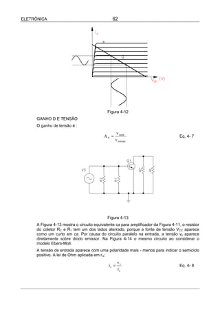 ELETRÔNICA                                      62




                                             Figura 4-12
      GANHO D E TENSÃO
      O ganho de tensão é :
                                                   v saída
                                           AV =                                       Eq. 4- 7
                                                  v entrada




                                             Figura 4-13
      A Figura 4-13 mostra o circuito equivalente ca para amplificador da Figura 4-11, o resistor
      do coletor RC e R1 tem um dos lados aterrado, porque a fonte de tensão VCC aparece
      como um curto em ca. Por causa do circuito paralelo na entrada, a tensão vs aparece
      diretamente sobre diodo emissor. Na Figura 4-14 o mesmo circuito ao considerar o
      modelo Ebers-Moll.
      A tensão de entrada aparece com uma polaridade mais - menos para indicar o semiciclo
      positivo. A lei de Ohm aplicada em r’e:
                                                     vs
                                              ie =                                    Eq. 4- 8
                                                     re'
 