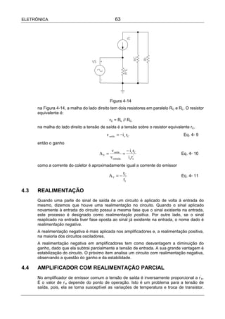 ELETRÔNICA                                       63




                                              Figura 4-14
      na Figura 4-14, a malha do lado direito tem dois resistores em paralelo RC e RL. O resistor
      equivalente é:
                                              rC = RL // RC
      na malha do lado direito a tensão de saída é a tensão sobre o resistor equivalente rC.
                                           v saída = −i c rC                          Eq. 4- 9

      então o ganho
                                               v saída   −i r
                                       AV =             = c 'C                      Eq. 4- 10
                                              v entrada   i e re
      como a corrente do coletor é aproximadamente igual a corrente do emissor
                                                       rC
                                              AV = −                                Eq. 4- 11
                                                       re'

4.3   REALIMENTAÇÃO
      Quando uma parte do sinal de saída de um circuito é aplicado de volta á entrada do
      mesmo, dizemos que houve uma realimentação no circuito. Quando o sinal aplicado
      novamente à entrada do circuito possui a mesma fase que o sinal existente na entrada,
      este processo é designado como realimentação positiva. Por outro lado, se o sinal
      reaplicado na entrada tiver fase oposta ao sinal já existente na entrada, o nome dado é
      realimentação negativa.
      A realimentação negativa é mais aplicada nos amplificadores e, a realimentação positiva,
      na maioria dos circuitos osciladores.
      A realimentação negativa em amplificadores tem como desvantagem a diminuição do
      ganho, dado que ela subtrai parcialmente a tensão de entrada. A sua grande vantagem é
      estabilização do circuito. O próximo item analisa um circuito com realimentação negativa,
      observando a questão do ganho e da estabilidade.

4.4   AMPLIFICADOR COM REALIMENTAÇÃO PARCIAL
      No amplificador de emissor comum a tensão de saída é inversamente proporcional a r’e.
      E o valor de r’e depende do ponto de operação. Isto é um problema para a tensão de
      saída, pois, ela se torna susceptível as variações de temperatura e troca de transistor.
 