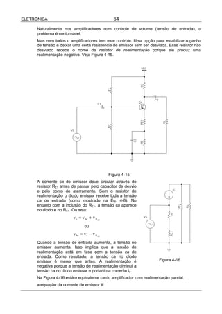 ELETRÔNICA                                       64

      Naturalmente nos amplificadores com controle de volume (tensão de entrada), o
      problema é contornável.
      Mas nem todos o amplificadores tem este controle. Uma opção para estabilizar o ganho
      de tensão é deixar uma certa resistência de emissor sem ser desviada. Esse resistor não
      desviado recebe o nome de resistor de realimentação porque ele produz uma
      realimentação negativa. Veja Figura 4-15.




                                               Figura 4-15
      A corrente ca do emissor deve circular através do
      resistor RE1 antes de passar pelo capacitor de desvio
      e pelo ponto de aterramento. Sem o resistor de
      realimentação o diodo emissor recebe toda a tensão
      ca de entrada (como mostrado na Eq. 4-8). No
      entanto com a inclusão do RE1, a tensão ca aparece
      no diodo e no RE1. Ou seja:
                                                                               e
                                                                              r’




                         v s = v be + v R E1
                                ou
                         v be = v s − v R E1
      Quando a tensão de entrada aumenta, a tensão no
      emissor aumenta. Isso implica que a tensão de
      realimentação está em fase com a tensão ca de
      entrada. Como resultado, a tensão ca no diodo
      emissor é menor que antes. A realimentação é                     Figura 4-16
      negativa porque a tensão de realimentação diminui a
      tensão ca no diodo emissor e portanto a corrente ie.
      Na Figura 4-16 está o equivalente ca do amplificador com realimentação parcial.
      a equação da corrente de emissor é:
 