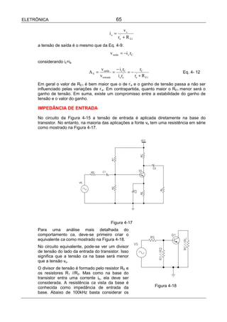 ELETRÔNICA                                        65

                                                      vs
                                             ie =
                                                    r + R E1
                                                    e
                                                     '


      a tensão de saída é o mesmo que da Eq. 4-9:
                                              v saída = −i c rC
      considerando ic=ie
                                         v saída   −i r         r
                                 AV =             = c 'C = − ' C                      Eq. 4- 12
                                        v entrada   i e re  re + R E1
      Em geral o valor de RE1 é bem maior que o de r’e e o ganho de tensão passa a não ser
      influenciado pelas variações de r’e. Em contrapartida, quanto maior o RE1 menor será o
      ganho de tensão. Em suma, existe um compromisso entre a estabilidade do ganho de
      tensão e o valor do ganho.

      IMPEDÂNCIA DE ENTRADA

      No circuito da Figura 4-15 a tensão de entrada é aplicada diretamente na base do
      transistor. No entanto, na maioria das aplicações a fonte vs tem uma resistência em série
      como mostrado na Figura 4-17.




                                              Figura 4-17
      Para uma análise mais detalhada do
      comportamento ca, deve-se primeiro criar o
      equivalente ca como mostrado na Figura 4-18.
      No circuito equivalente, pode-se ver um divisor
      de tensão do lado da entrada do transistor. Isso
      significa que a tensão ca na base será menor
      que a tensão vs.
      O divisor de tensão é formado pelo resistor RS e
      os resistores R1 //R2. Mas como na base do
      transistor entra uma corrente ib, ela deve ser
      considerada. A resistência ca vista da base é
      conhecida como impedância de entrada da                           Figura 4-18
      base. Abaixo de 100kHz basta considerar os
 